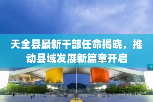 天全县最新干部任命揭晓，推动县域发展新篇章开启