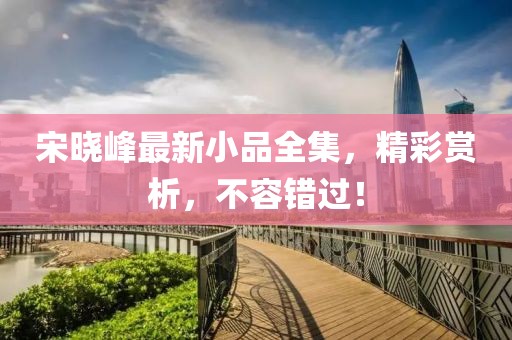 宋晓峰最新小品全集，精彩赏析，不容错过！