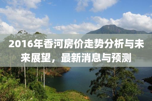 2016年香河房价走势分析与未来展望，最新消息与预测