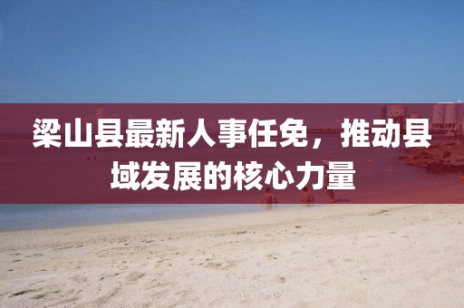 梁山县最新人事任免，推动县域发展的核心力量