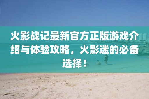 火影战记最新官方正版游戏介绍与体验攻略，火影迷的必备选择！