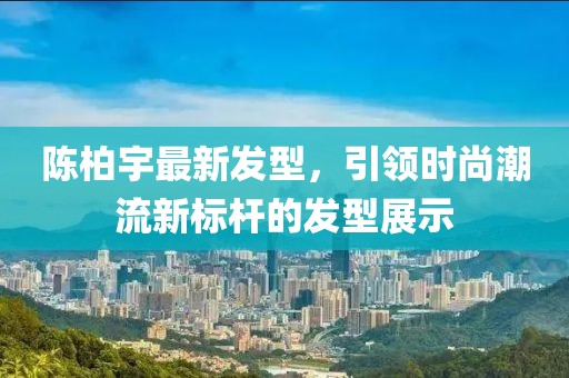 陈柏宇最新发型，引领时尚潮流新标杆的发型展示