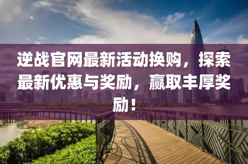 逆战官网最新活动换购，探索最新优惠与奖励，赢取丰厚奖励！