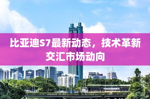 比亚迪S7最新动态，技术革新交汇市场动向