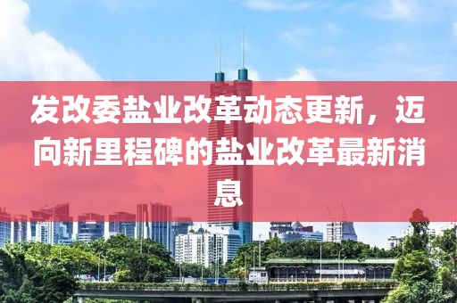 发改委盐业改革动态更新，迈向新里程碑的盐业改革最新消息