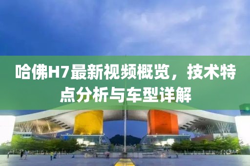 哈佛H7最新视频概览，技术特点分析与车型详解