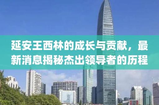 延安王西林的成长与贡献，最新消息揭秘杰出领导者的历程