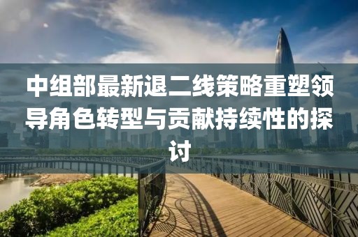 中组部最新退二线策略重塑领导角色转型与贡献持续性的探讨