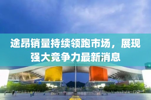 途昂销量持续领跑市场，展现强大竞争力最新消息