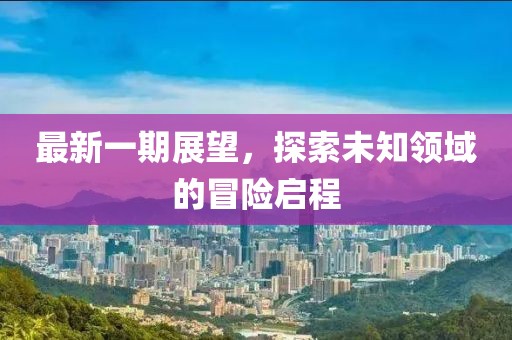 最新一期展望，探索未知领域的冒险启程