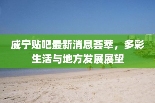 威宁贴吧最新消息荟萃，多彩生活与地方发展展望