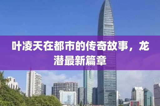 叶凌天在都市的传奇故事，龙潜最新篇章