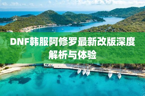 DNF韩服阿修罗最新改版深度解析与体验