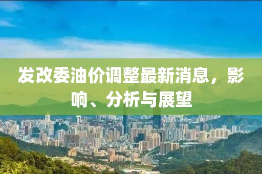发改委油价调整最新消息，影响、分析与展望