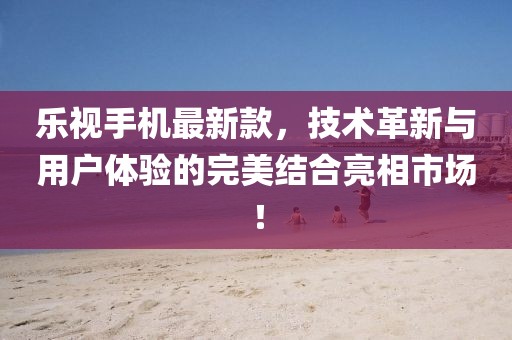 乐视手机最新款，技术革新与用户体验的完美结合亮相市场！
