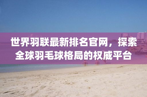 世界羽联最新排名官网，探索全球羽毛球格局的权威平台