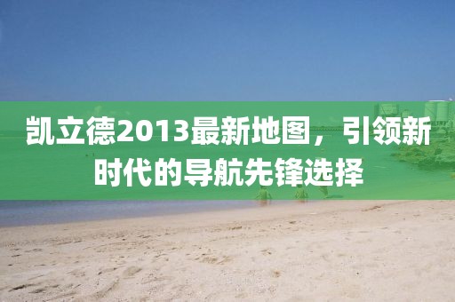 凯立德2013最新地图，引领新时代的导航先锋选择