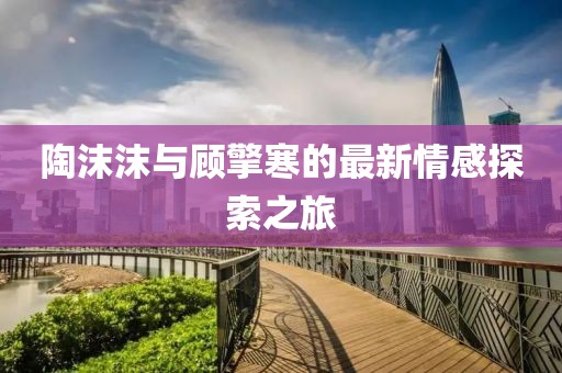 陶沫沫与顾擎寒的最新情感探索之旅