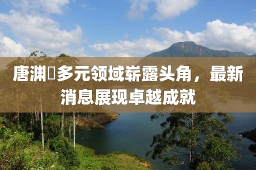 唐渊渟多元领域崭露头角，最新消息展现卓越成就