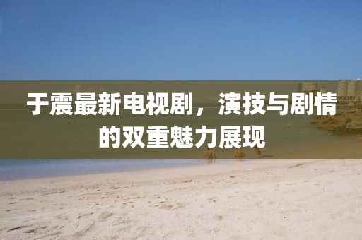 于震最新电视剧，演技与剧情的双重魅力展现