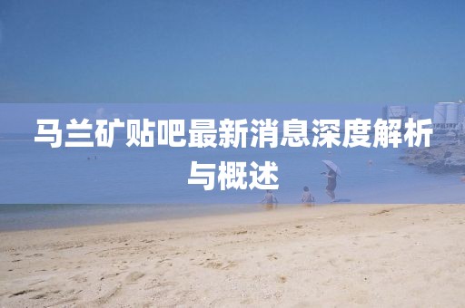 马兰矿贴吧最新消息深度解析与概述