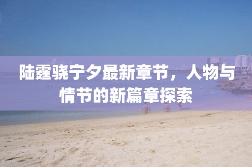 陆霆骁宁夕最新章节，人物与情节的新篇章探索