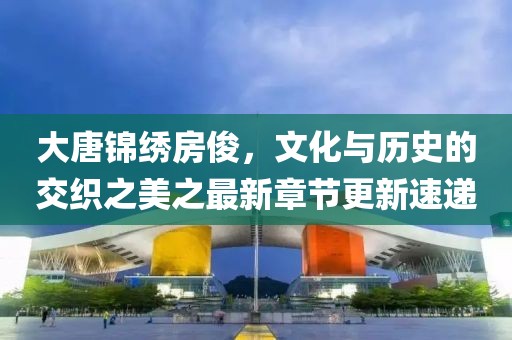 大唐锦绣房俊，文化与历史的交织之美之最新章节更新速递