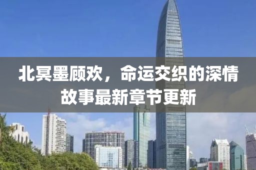 北冥墨顾欢，命运交织的深情故事最新章节更新