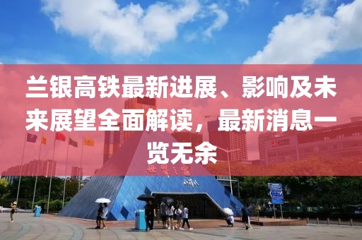 兰银高铁最新进展、影响及未来展望全面解读，最新消息一览无余