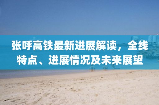 张呼高铁最新进展解读，全线特点、进展情况及未来展望