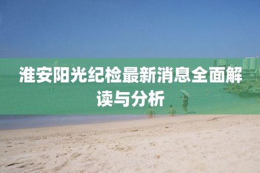 淮安阳光纪检最新消息全面解读与分析
