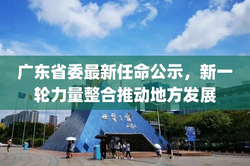 广东省委最新任命公示，新一轮力量整合推动地方发展