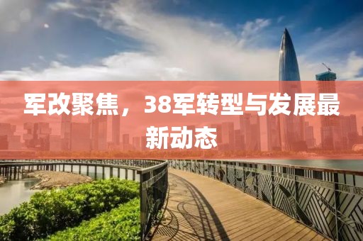 军改聚焦，38军转型与发展最新动态