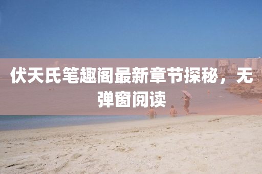 伏天氏笔趣阁最新章节探秘，无弹窗阅读