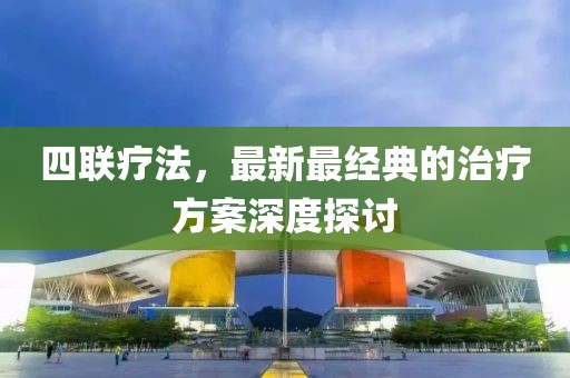 四联疗法，最新最经典的治疗方案深度探讨