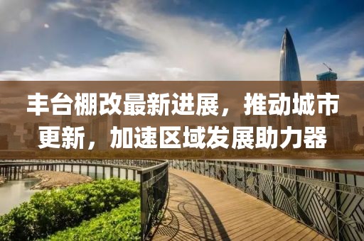 丰台棚改最新进展，推动城市更新，加速区域发展助力器