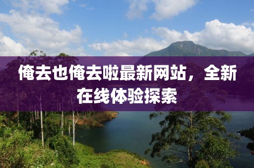 俺去也俺去啦最新网站，全新在线体验探索