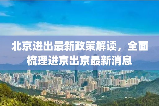 北京进出最新政策解读，全面梳理进京出京最新消息