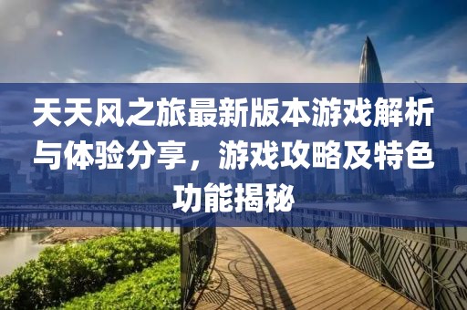 天天风之旅最新版本游戏解析与体验分享，游戏攻略及特色功能揭秘