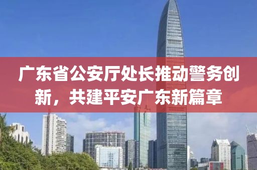 广东省公安厅处长推动警务创新，共建平安广东新篇章