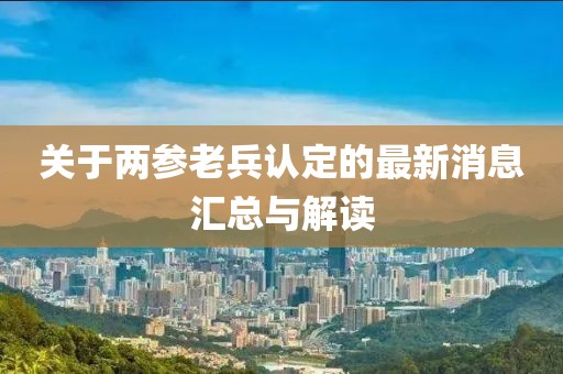 关于两参老兵认定的最新消息汇总与解读
