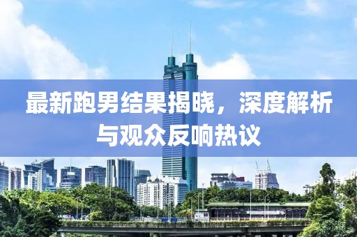 最新跑男结果揭晓，深度解析与观众反响热议