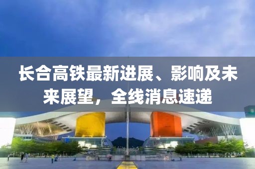 长合高铁最新进展、影响及未来展望，全线消息速递