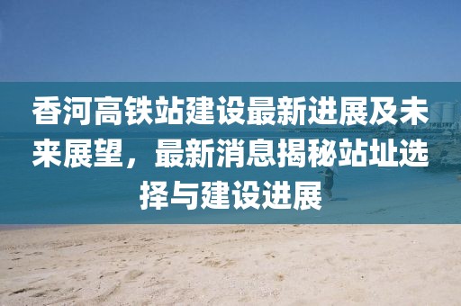 香河高铁站建设最新进展及未来展望，最新消息揭秘站址选择与建设进展