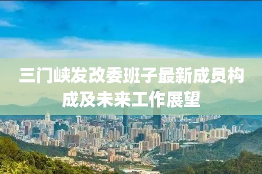 三门峡发改委班子最新成员构成及未来工作展望