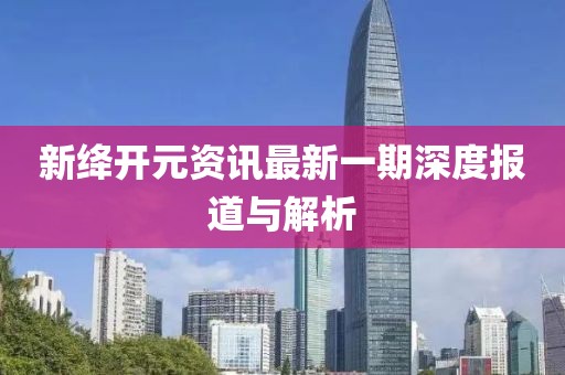 新绛开元资讯最新一期深度报道与解析