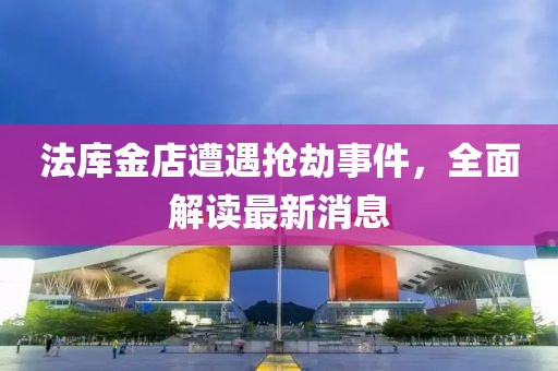 法库金店遭遇抢劫事件，全面解读最新消息