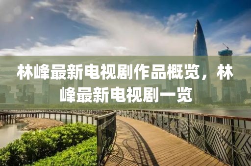 林峰最新电视剧作品概览，林峰最新电视剧一览