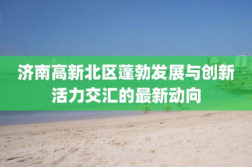 济南高新北区蓬勃发展与创新活力交汇的最新动向
