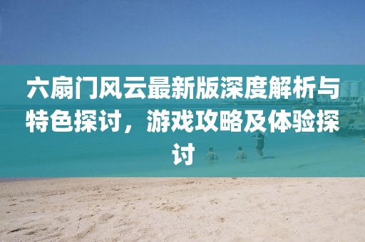 六扇门风云最新版深度解析与特色探讨，游戏攻略及体验探讨